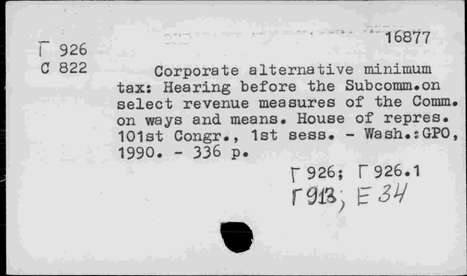 ﻿Г 926
С 822
’*16877
Corporate alternative minimum tax; Hearing before the Subcomm.on select revenue measures of the Comm on ways and means. House of repres. 1O1st Congr., 1st sess. - Wash.sGPO 1990. - 336 p.
Г 926; Г 926.1
Г 914, F 34